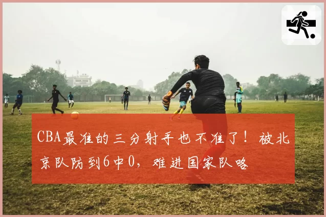 CBA最准的三分射手也不准了!被北京队防到6中0,难进国家队咯