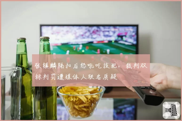 张镇麟隔扣后怒吼吃技犯，裁判双标判罚遭媒体人联名质疑