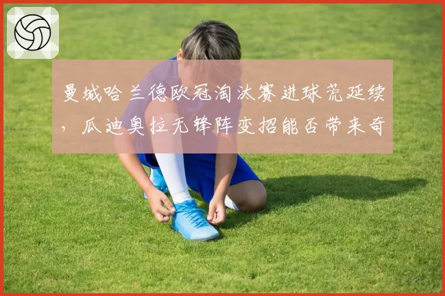 曼城哈兰德欧冠淘汰赛进球荒延续,瓜迪奥拉无锋阵变招能否带来奇效?