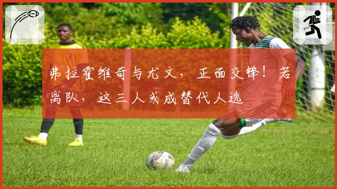 弗拉霍维奇与尤文，正面交锋！若离队，这三人或成替代人选