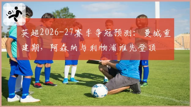 英超2026-27赛季争冠预测:曼城重建期,阿森纳与利物浦谁先登顶