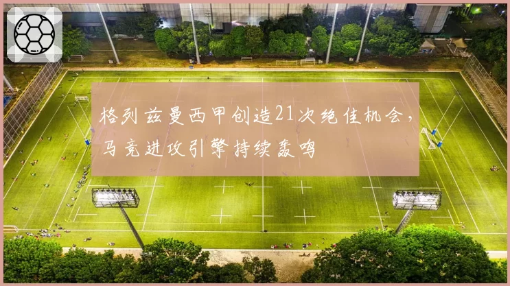 格列兹曼西甲创造21次绝佳机会,马竞进攻引擎持续轰鸣