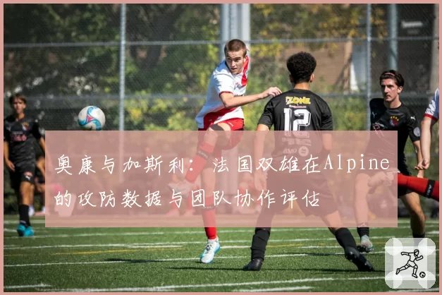 奥康与加斯利：法国双雄在Alpine的攻防数据与团队协作评估