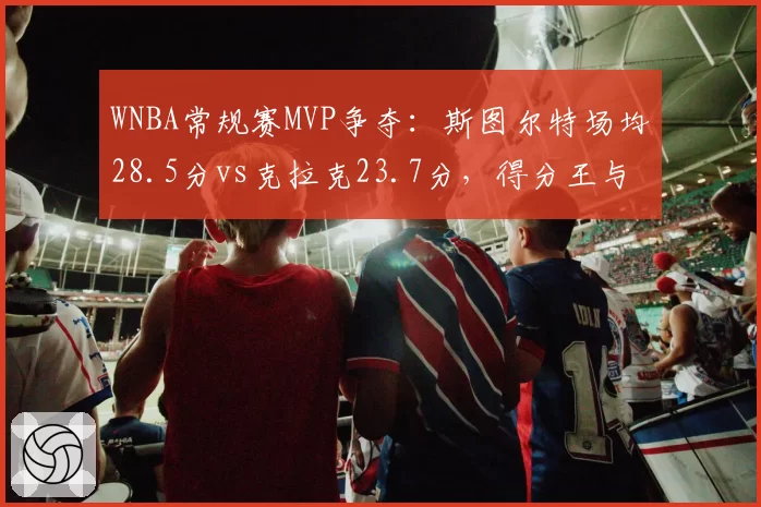 WNBA常规赛MVP争夺：斯图尔特场均28.5分vs克拉克23.7分，得分王与全能战士的对决
