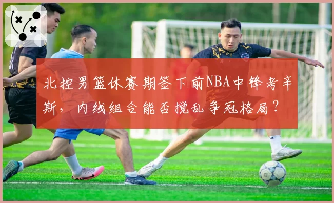 北控男篮休赛期签下前NBA中锋考辛斯,内线组合能否搅乱争冠格局?