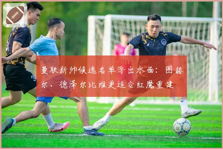 曼联新帅候选名单浮出水面：图赫尔、德泽尔比谁更适合红魔重建