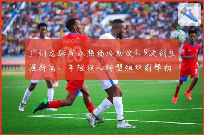 广州龙狮崔永熙场均助攻4.9次创生涯新高,年轻核心转型组织前锋初见成效
