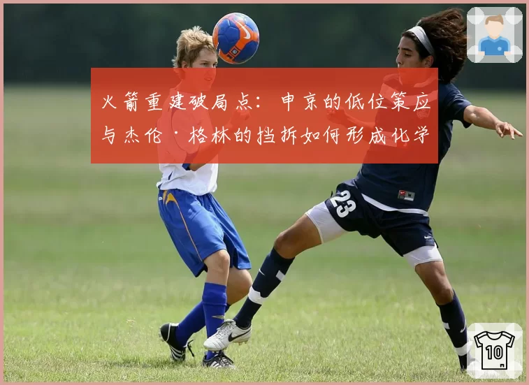 火箭重建破局点：申京的低位策应与杰伦·格林的挡拆如何形成化学反应