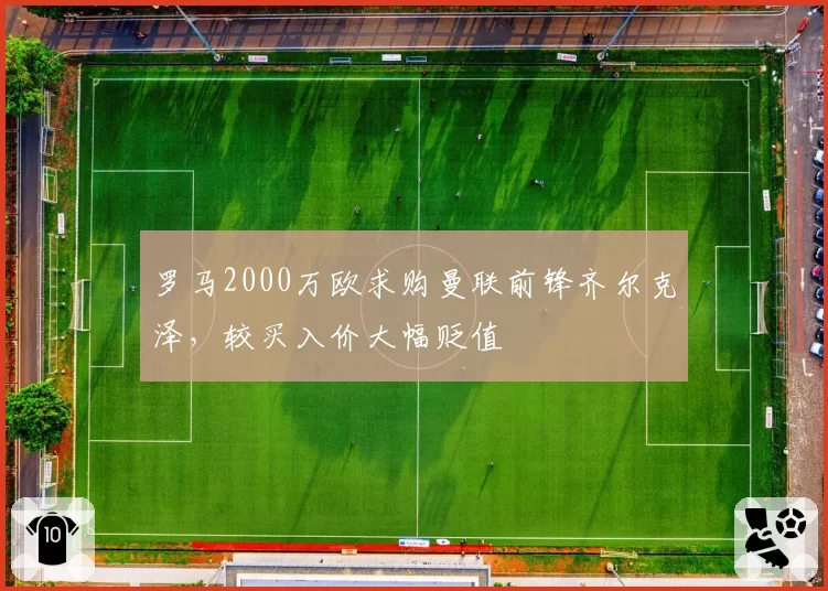 罗马2000万欧求购曼联前锋齐尔克泽,较买入价大幅贬值