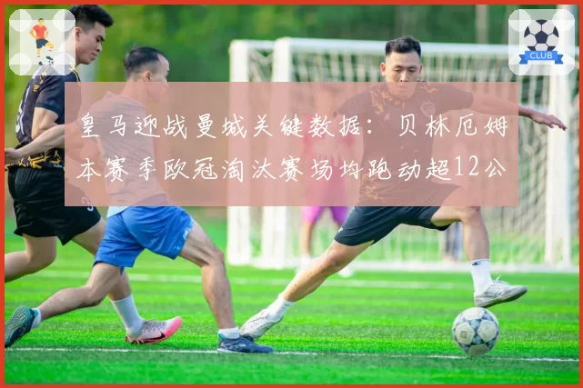 皇马迎战曼城关键数据：贝林厄姆本赛季欧冠淘汰赛场均跑动超12公里