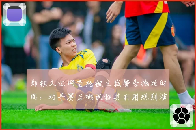 郑钦文法网首轮被主裁警告拖延时间，对手赛后嘲讽称其利用规则演戏