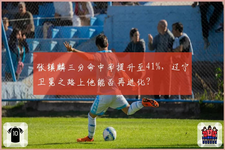 张镇麟三分命中率提升至41%，辽宁卫冕之路上他能否再进化？