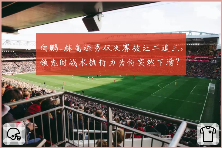 向鹏_林高远男双决赛被让二追三,领先时战术执行力为何突然下滑?
