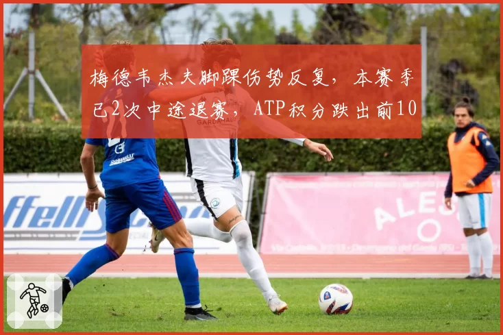 梅德韦杰夫脚踝伤势反复,本赛季已2次中途退赛,ATP积分跌出前10