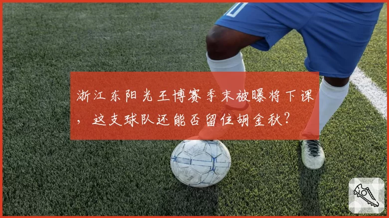 浙江东阳光王博赛季末被曝将下课,这支球队还能否留住胡金秋?