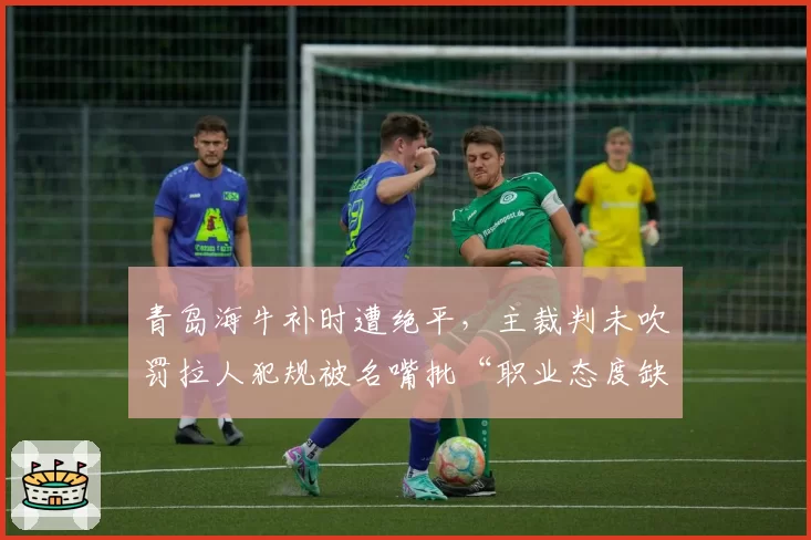 青岛海牛补时遭绝平,主裁判未吹罚拉人犯规被名嘴批“职业态度缺失”