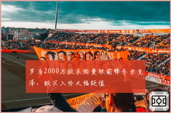 罗马2000万欧求购曼联前锋齐尔克泽,较买入价大幅贬值