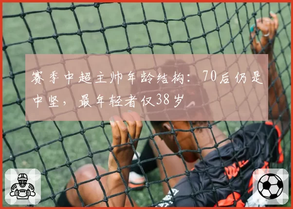 赛季中超主帅年龄结构：70后仍是中坚，最年轻者仅38岁