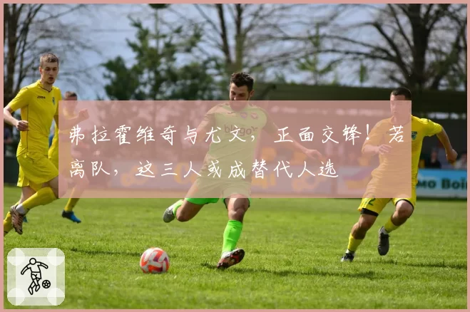 弗拉霍维奇与尤文，正面交锋！若离队，这三人或成替代人选