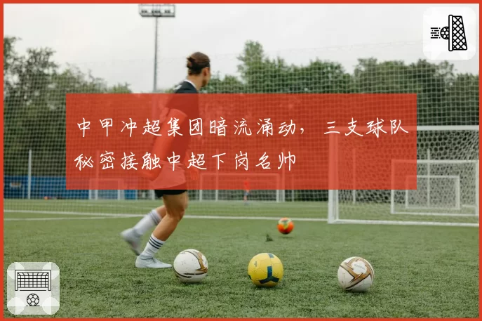 中甲冲超集团暗流涌动,三支球队秘密接触中超下岗名帅