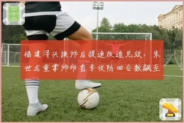 福建浔兴换帅后提速改造见效,朱世龙重掌帅印首季攻防回合数飙至全联盟第2