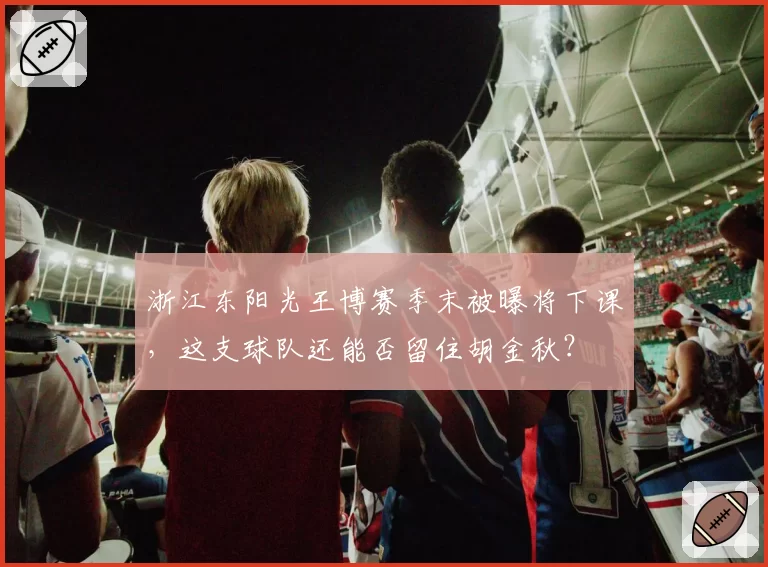 浙江东阳光王博赛季末被曝将下课,这支球队还能否留住胡金秋?