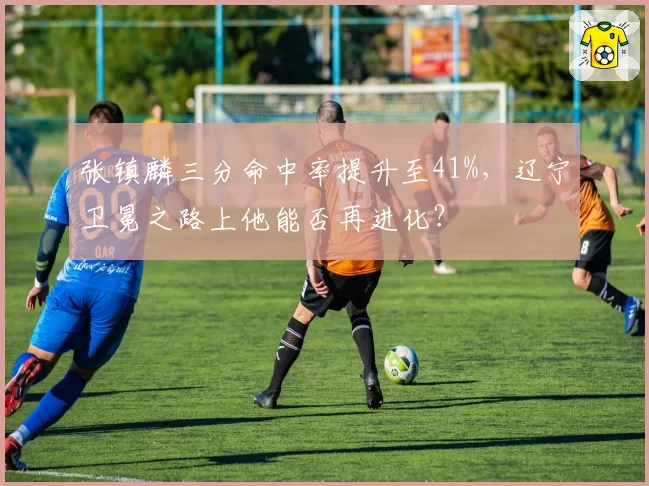 张镇麟三分命中率提升至41%，辽宁卫冕之路上他能否再进化？