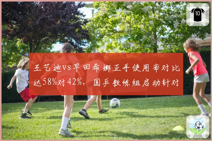 王艺迪vs早田希娜正手使用率对比达58%对42%,国乒教练组启动针对性训练预案