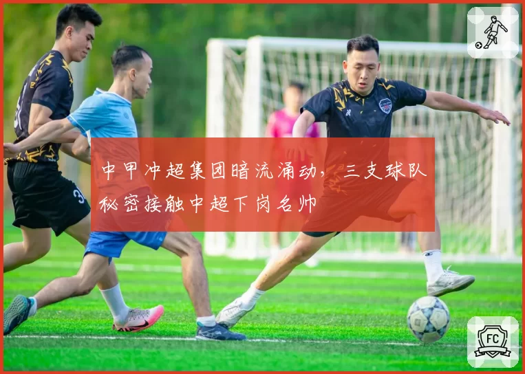 中甲冲超集团暗流涌动，三支球队秘密接触中超下岗名帅