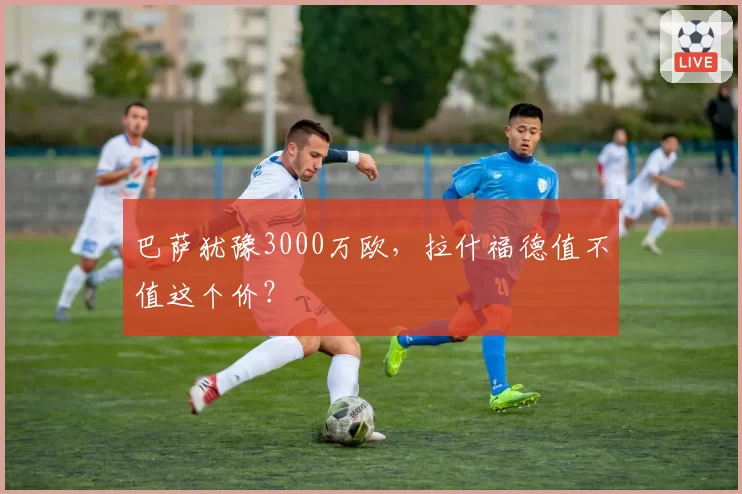 巴萨犹豫3000万欧，拉什福德值不值这个价？
