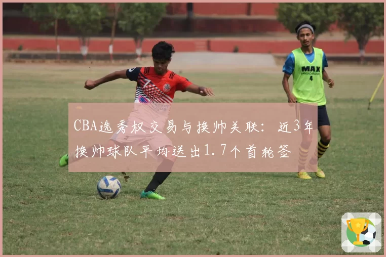 CBA选秀权交易与换帅关联：近3年换帅球队平均送出1.7个首轮签