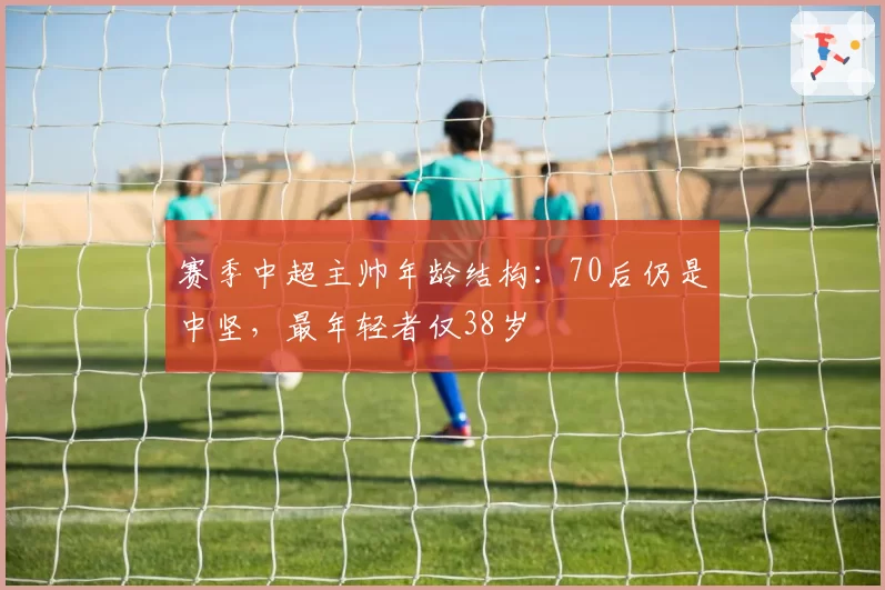 赛季中超主帅年龄结构：70后仍是中坚，最年轻者仅38岁