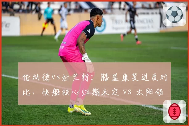 伦纳德vs杜兰特：膝盖康复进度对比，快船核心归期未定 vs 太阳领袖复出在即