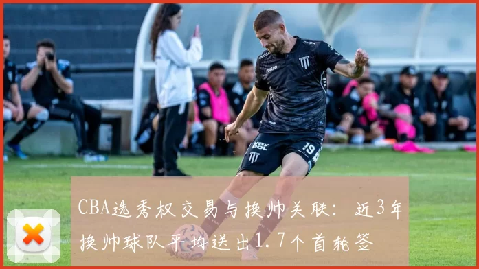 CBA选秀权交易与换帅关联：近3年换帅球队平均送出1.7个首轮签